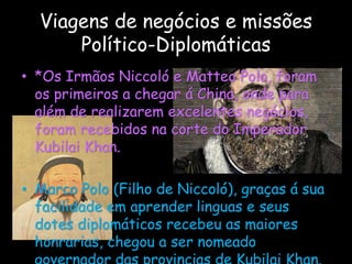 Viagens de negócios e missões
Político-Diplomáticas
• *Os Irmãos Niccoló e Matteo Polo, foram
os primeiros a chegar á China, onde para
além de realizarem excelentes negócios,
foram recebidos na corte do Imperador
Kubilai Khan.
• Marco Polo (Filho de Niccoló), graças á sua
facilidade em aprender linguas e seus
dotes diplomáticos recebeu as maiores
honrarias, chegou a ser nomeado
 
