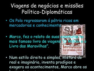Viagens de negócios e missões
Político-Diplomáticas
• Os Polo regressaram á pátria ricos em
mercadorias e conhecimento.
• Marco, fez o relato de suas aventuras no
mais famoso livro de viagens “O Milhão e o
Livro das Maravilhas”.
• Num estilo direito e simples, mistura do
real e imaginário, inventa prodígios e
exagera os acontecimentos, Marco abre os
 