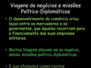 Viagens de negócios e missões
Político-Diplomáticas
• O desenvolvimento do comércio criou
laços entre os mercadores e os
governantes, que àqueles recorriam para
o financiamento das suas empresas
militares.
• Muitas Viagens aliavam-se ao negócio,
sendo, missões político-diplomáticas.
• E que afamados comerciantes
 
