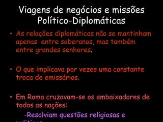 Viagens de negócios e missões
Político-Diplomáticas
• As relações diplomáticas não se mantinham
apenas entre soberanos, mas também
entre grandes senhores.
• O que implicava por vezes uma constante
troca de emissários.
• Em Roma cruzavam-se os embaixadores de
todas as nações:
-Resolviam questões religiosas e
 