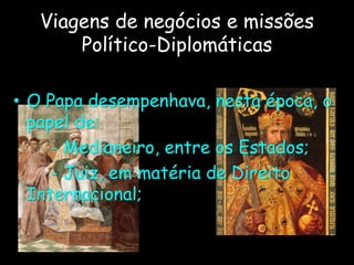 Viagens de negócios e missões
Político-Diplomáticas
• O Papa desempenhava, nesta época, o
papel de:
- Medianeiro, entre os Estados;
- Juiz, em matéria de Direito
Internacional;
 