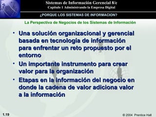 Una solución organizacional y gerencial basada en tecnología de información para enfrentar un reto propuesto por el entorno Un importante instrumento para crear valor para la organización Etapas en la información del negocio en donde la cadena de valor adiciona valor a la información La Perspectiva de Negocios de los Sistemas de Información ¿PORQUE LOS SISTEMAS DE INFORMACION? 