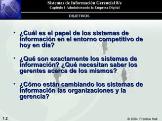 ¿Cuál es el papel de los sistemas de información en el entorno competitivo de hoy en día? ¿Qué son exactamente los sistemas de información? ¿Qué necesitan saber los gerentes acerca de los mismos? ¿Cómo están cambiando los sistemas de información las organizaciones y la gerencia? OBJETIVOS 