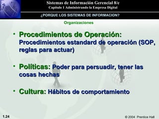 Procedimientos de Operación:  Procedimientos estandard de operación (SOP, reglas para actuar) Políticas:  Poder para persuadir, tener las cosas hechas Cultura:  Hábitos de comportamiento Organizaciones ¿PORQUE LOS SISTEMAS DE INFORMACION? 