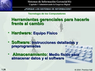 Herramientas gerenciales para hacerle frente al cambio Hardware:  Equipo Físico Software:  Instrucciones detalladas y preprogramadas Almacenamiento:  Medio físico para almacenar datos y el software Tecnología de los Computadores ¿PORQUE LOS SISTEMAS DE INFORMACION? 