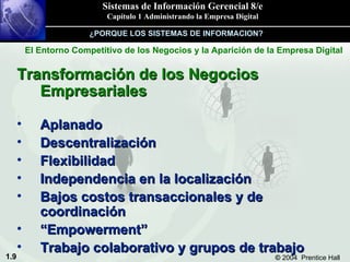 Transformación de los Negocios Empresariales Aplanado Descentralización Flexibilidad Independencia en la localización Bajos costos transaccionales y de coordinación “ Empowerment” Trabajo colaborativo y grupos de trabajo ¿PORQUE LOS SISTEMAS DE INFORMACION? El Entorno Competitivo de los Negocios y la Aparición de la Empresa Digital 