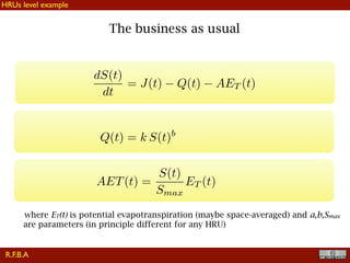 !22
The business as usual
dS(t)
dt
= J(t) Q(t) AET (t)
AET(t) =
S(t)
Smax
ET (t)
where ET(t) is potential evapotranspiration (maybe space-averaged) and a,b,Smax
are parameters (in principle different for any HRU)
Q(t) = k S(t)b
R.F.B.A
HRUs level example
 