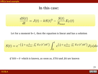 !23
In this case:
Let for a moment b=1, then the equation is linear and has a solution
dS(t)
dt
= J(t) kS(t)b S(t)
Smax
ET (t)
S(t) = e ( t
k + 1
Smax
R t
0
ET (t0
)dt0
)
Z t
0
e(s
k + 1
Smax
R s
0
ET (t0
)dt0
)J(s)ds
if S(0) = 0 which is known, as soon as, ET(t) and J(t) are known
R.F.B.A
HRUs level example
 