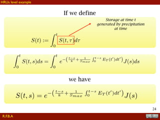 !24
If we define
S(t) :=
Z t
0
S(t, ⌧)d⌧
Storage at time t
generated by precipitation
at time
Z t
0
S(t, s)ds =
Z t
0
e (t s
k + 1
Smax
R t s
0
ET (t0
)dt0
)J(s)ds
we have
S(t, s) = e (t s
k + 1
Smax
R t s
0
ET (t0
)dt0
)J(s)
R.F.B.A
HRUs level example
 