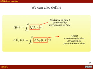 !25
Q(t) :=
Z t
0
Q(t, ⌧)d⌧
AET (t) :=
Z t
0
AET (t, ⌧)d⌧
Discharge at time t
generated by
precipitation at time
Actual
evapotranspiration
generated by
precipitation at time
We can also define
R.F.B.A
HRUs level example
 