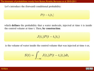 !28
Let’s introduce the (forward) conditional probability:
The kinematic of probabilities: mostly from Botter, Rinaldo, Bertuzzo et al. 2010-2011
which defines the probability that a water molecule, injected at time ti is inside
the control volume at time t. Then, by construction:
J(ti)P(t ti|ti)
is the volume of water inside the control volume that was injected at time ti or,
R.F.B.A
 