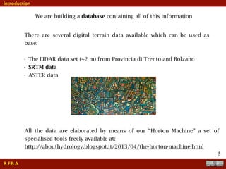 !5
We are building a database containing all of this information
There are several digital terrain data available which can be used as
base:
• The LIDAR data set (~2 m) from Provincia di Trento and Bolzano
• SRTM data
• ASTER data
All the data are elaborated by means of our “Horton Machine” a set of
specialised tools freely available at:
http://abouthydrology.blogspot.it/2013/04/the-horton-machine.html
R.F.B.A
Introduction
 