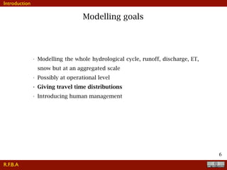 !6
Modelling goals
• Modelling the whole hydrological cycle, runoff, discharge, ET,
snow but at an aggregated scale
• Possibly at operational level
• Giving travel time distributions
• Introducing human management
R.F.B.A
Introduction
 
