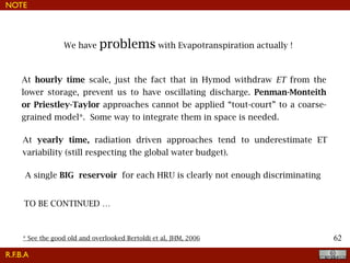 !62
NOTE
We have problems with Evapotranspiration actually !
R.F.B.A
At hourly time scale, just the fact that in Hymod withdraw ET from the
lower storage, prevent us to have oscillating discharge. Penman-Monteith
or Priestley-Taylor approaches cannot be applied “tout-court” to a coarse-
grained model*. Some way to integrate them in space is needed.
At yearly time, radiation driven approaches tend to underestimate ET
variability (still respecting the global water budget).
TO BE CONTINUED …
A single BIG reservoir for each HRU is clearly not enough discriminating
* See the good old and overlooked Bertoldi et al, JHM, 2006
 