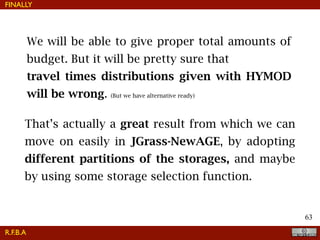 !63
FINALLY
We will be able to give proper total amounts of
budget. But it will be pretty sure that
travel times distributions given with HYMOD
will be wrong. (But we have alternative ready)
That’s actually a great result from which we can
move on easily in JGrass-NewAGE, by adopting
different partitions of the storages, and maybe
by using some storage selection function.
R.F.B.A
 