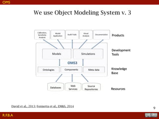 !9
We use Object Modeling System v. 3
OMS
R.F.B.A
David et al., 2013; Formetta et al., EM&S, 2014
supporting parameter estimation and sensitivity/uncertainty anal-
ysis, output analysis (e.g., statistical evaluation and graphical visu-
alization) tools, modeling audit trails (i.e., reproducing model results
for legal purposes), and miscellaneous technical/user documenta-
tion. As with any EMF, fully embracing the OMS3 architecture
requires a commitment to a structured model development process
which may include the use of a version control system for model
source code management or databases to store audit trails. Such
features are important for institutionalized adoption of OMS3 but
less critical for adherence by a single modeler.
Most environmental modeling development projects do not have
the luxury of employing experienced software engineers or
computer scientists who are able to understand and apply complex
design patterns, UML diagrams, and advanced object-oriented
techniques such as parameterized types, higher level data struc-
tures and/or object composition. The use of object-oriented design
principles for modeling can be productive for a speciﬁc modeling
project that has limited need for external reuse and extensibility.
Extensive use of object-oriented design principles can be difﬁcult
for scientists to adopt in that adoption often entails a steep learning
Fig. 1. OMS3 principle framework architecture.
 