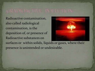 Radioactive contamination,
also called radiological
contamination, is the
deposition of, or presence of
Radioactive substances on
surfaces or within solids, liquids or gases, where their
presence is unintended or undesirable.
 