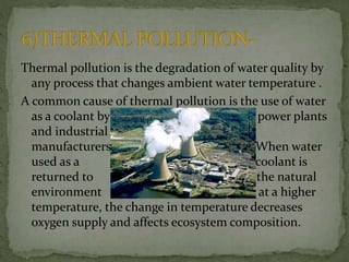 Thermal pollution is the degradation of water quality by
any process that changes ambient water temperature .
A common cause of thermal pollution is the use of water
as a coolant by power plants
and industrial
manufacturers When water
used as a coolant is
returned to the natural
environment at a higher
temperature, the change in temperature decreases
oxygen supply and affects ecosystem composition.
 