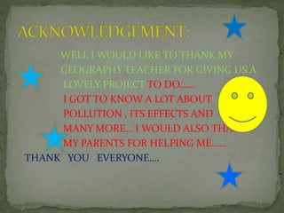WELL I WOULD LIKE TO THANK MY
GEOGRAPHY TEACHER FOR GIVING US A
LOVELY PROJECT TO DO……
I GOT TO KNOW A LOT ABOUT
POLLUTION , ITS EFFECTS AND
MANY MORE… I WOULD ALSO THANK
MY PARENTS FOR HELPING ME……
THANK YOU EVERYONE….
 