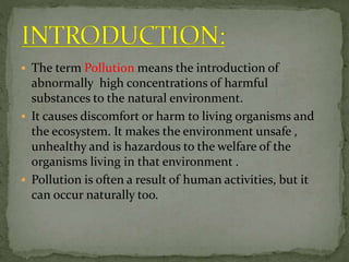  The term Pollution means the introduction of
abnormally high concentrations of harmful
substances to the natural environment.
 It causes discomfort or harm to living organisms and
the ecosystem. It makes the environment unsafe ,
unhealthy and is hazardous to the welfare of the
organisms living in that environment .
 Pollution is often a result of human activities, but it
can occur naturally too.
 