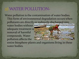 Water pollution is the contamination of water bodies.
This form of environmental degradation occurs when
pollutants are directly or indirectly discharged into
water bodies without
adequate treatment or
removal of harmful
compounds. Water
pollution affects the
entire biosphere-plants and organisms living in these
water bodies.
 