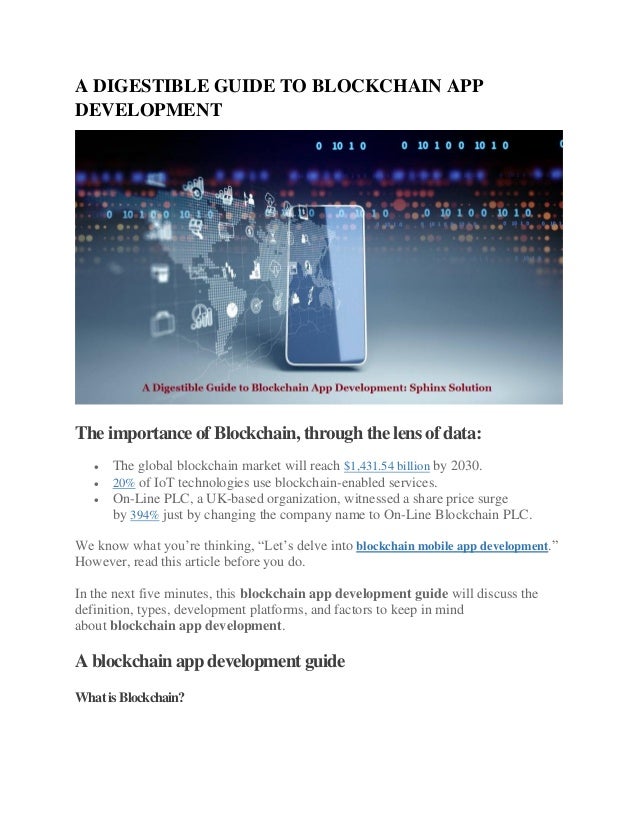 A DIGESTIBLE GUIDE TO BLOCKCHAIN APP
DEVELOPMENT
The importance of Blockchain, through the lens of data:
 The global blockchain market will reach $1,431.54 billion by 2030.
 20% of IoT technologies use blockchain-enabled services.
 On-Line PLC, a UK-based organization, witnessed a share price surge
by 394% just by changing the company name to On-Line Blockchain PLC.
We know what you’re thinking, “Let’s delve into blockchain mobile app development.”
However, read this article before you do.
In the next five minutes, this blockchain app development guide will discuss the
definition, types, development platforms, and factors to keep in mind
about blockchain app development.
A blockchain app development guide
WhatisBlockchain?
 