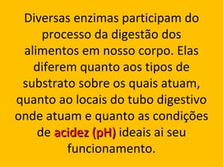 Diversas enzimas participam do
     processo da digestão dos
 alimentos em nosso corpo. Elas
   diferem quanto aos tipos de
 substrato sobre os quais atuam,
quanto ao locais do tubo digestivo
onde atuam e quanto as condições
    de acidez (pH) ideais ai seu
         funcionamento.
 