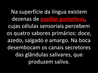 Na superfície da língua existem
  dezenas de papilas gustativas,
cujas células sensoriais percebem
os quatro sabores primários: doce,
azedo, salgado e amargo. Na boca
desembocam os canais secretores
    das glândulas salivares, que
         produzem saliva.
 