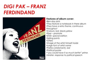 DIGI PAK – FRANZ
FERDINDAND
Features of album cover:
•Ben-day dots
•They feature a notebook in there album
•They have a retro theme, continuous
throughout
•Colours; red, black,yellow
•Flyer – promote
•DVD- special edition
•Selling points
•Offers
•Image of the artist himself inside
•Large font of artist name
•Politics (statement), red
•Political poster
•“you could have it so much better” prime
minister, response to political speech
 
