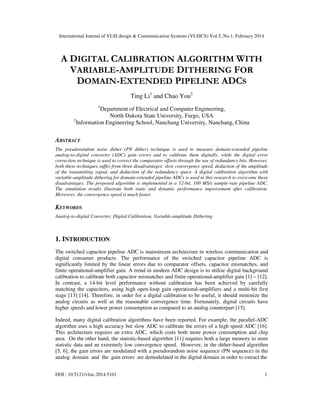 International Journal of VLSI design & Communication Systems (VLSICS) Vol.5, No.1, February 2014
DOI : 10.5121/vlsic.2014.5101 1
A DIGITAL CALIBRATION ALGORITHM WITH
VARIABLE-AMPLITUDE DITHERING FOR
DOMAIN-EXTENDED PIPELINE ADCS
Ting Li1
and Chao You2
1
Department of Electrical and Computer Engineering,
North Dakota State University, Fargo, USA
2
Information Engineering School, Nanchang University, Nanchang, China
ABSTRACT
The pseudorandom noise dither (PN dither) technique is used to measure domain-extended pipeline
analog-to-digital converter (ADC) gain errors and to calibrate them digitally, while the digital error
correction technique is used to correct the comparator offsets through the use of redundancy bits. However,
both these techniques suffer from three disadvantages: slow convergence speed, deduction of the amplitude
of the transmitting signal, and deduction of the redundancy space. A digital calibration algorithm with
variable-amplitude dithering for domain-extended pipeline ADCs is used in this research to overcome these
disadvantages. The proposed algorithm is implemented in a 12-bit, 100 MS/s sample-rate pipeline ADC.
The simulation results illustrate both static and dynamic performance improvement after calibration.
Moreover, the convergence speed is much faster.
KEYWORDS
Analog-to-digital Converter, Digital Calibration, Variable-amplitude Dithering
1. INTRODUCTION
The switched capacitor pipeline ADC is mainstream architecture in wireless communication and
digital consumer products. The performance of the switched capacitor pipeline ADC is
significantly limited by the linear errors due to comparator offsets, capacitor mismatches, and
finite operational-amplifier gain. A trend in modern ADC design is to utilize digital background
calibration to calibrate both capacitor mismatches and finite operational-amplifier gain [1] – [12].
In contrast, a 14-bit level performance without calibration has been achieved by carefully
matching the capacitors, using high open-loop gain operational-amplifiers and a multi-bit first
stage [13] [14]. Therefore, in order for a digital calibration to be useful, it should minimize the
analog circuits as well as the reasonable convergence time. Fortunately, digital circuits have
higher speeds and lower power consumption as compared to an analog counterpart [15].
Indeed, many digital calibration algorithms have been reported. For example, the parallel-ADC
algorithm uses a high accuracy but slow ADC to calibrate the errors of a high speed ADC [16].
This architecture requires an extra ADC, which costs both more power consumption and chip
area. On the other hand, the statistic-based algorithm [11] requires both a large memory to store
statistic data and an extremely low convergence speed. However, in the dither-based algorithm
[5, 6], the gain errors are modulated with a pseudorandom noise sequence (PN sequence) in the
analog domain and the gain errors are demodulated in the digital domain in order to extract the
 