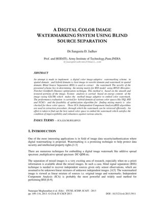 A DIGITAL COLOR IMAGE
WATERMARKING SYSTEM USING BLIND
SOURCE SEPARATION
Dr.Sangeeta D. Jadhav
Prof. and HOD(IT), Army Institute of Technology,Pune,INDIA
djsangeeta@rediffmail.com

ABSTRACT
An attempt is made to implement a digital color image-adaptive watermarking scheme in
spatial domain and hybrid domain i.e host image in wavelet domain and watermark in spatial
domain. Blind Source Separation (BSS) is used to extract the watermark The novelty of the
presented scheme lies in determining the mixing matrix for BSS model using BFGS (Broyden–
Fletcher–Goldfarb–Shanno) optimization technique. This method is based on the smooth and
textured portions of the image. Texture analysis is carried based on energy content of the
image (using GLCM) which makes the method image adaptive to embed color watermark.
The performance evaluation is carried for hybrid domain of various color spaces like YIQ, HSI
and YCbCr and the feasibility of optimization algorithm for finding mixing matrix is also
checked for these color spaces. Three ICA (Independent Component Analysis)/BSS algorithms
are used in extraction procedure ,through which the watermark can be retrieved efficiently . An
effort is taken to find out the best suited color space to embed the watermark which satisfies the
condition of imperceptibility and robustness against various attacks.

INDEX TERMS — ICA,GLCM,BSS,BFGS

1. INTRODUCTION
One of the more interesting applications is in field of image data security/authentication where
digital watermarking is proposed. Watermarking is a promising technique to help protect data
security and intellectual property rights.[1-3]
There are numerous techniques for embedding a digital image watermark like additive spread
spectrum ,multiplicative spread spectrum DC-QIM etc.
The separation of mixed images is a very exciting area of research, especially when no a priori
information is available about the mixed images. In such a case, blind signal separation (BSS)
technique is needed to recover independent sources given only sensor observations, which are
assumed to be unknown linear mixtures of unknown independent images. [4,5]. The watermarked
image is viewed as linear mixture of sources i.e. original image and watermarks. Independent
Component Analysis (ICA) is probably the most powerful and widely used method for
performing BSS [6-9].

Natarajan Meghanathan et al. (Eds) : ITCSE, ICDIP, ICAIT - 2013
pp. 109–116, 2013. © CS & IT-CSCP 2013

DOI : 10.5121/csit.2013.3911

 
