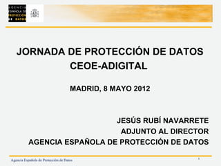 JORNADA DE PROTECCIÓN DE DATOS
           CEOE-ADIGITAL

                                     MADRID, 8 MAYO 2012



                              JESÚS RUBÍ NAVARRETE
                               ADJUNTO AL DIRECTOR
           AGENCIA ESPAÑOLA DE PROTECCIÓN DE DATOS

                                                           1
Agencia Española de Protección de Datos
 