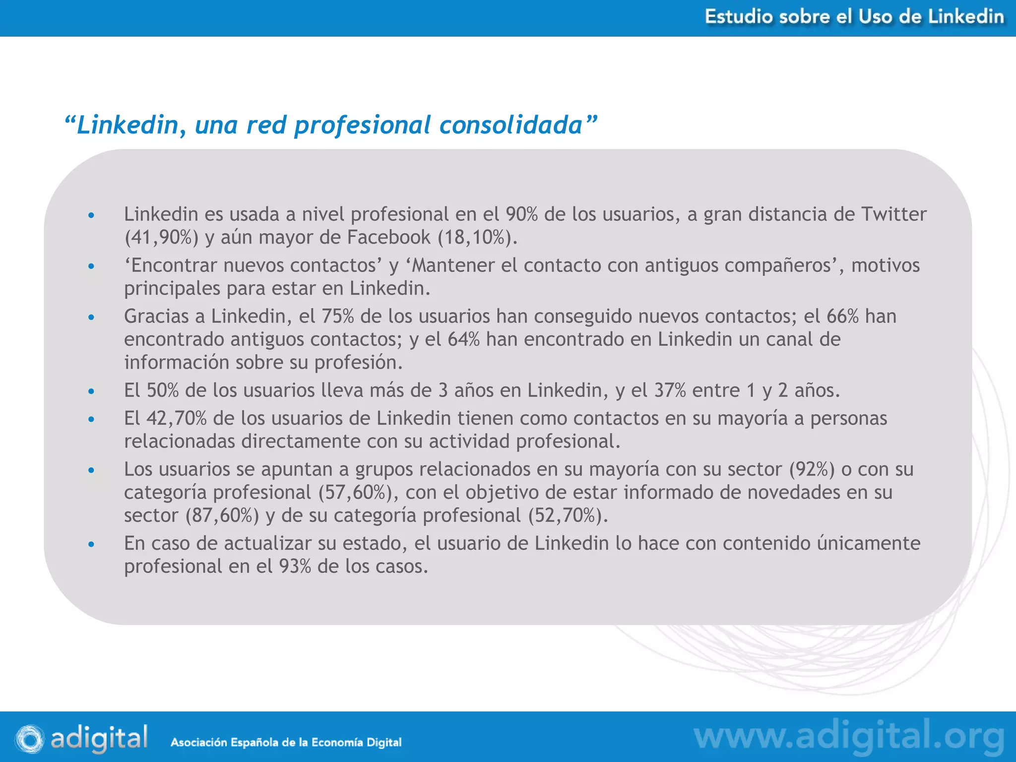 Linkedin es usada a nivel profesional en el 90% de los usuarios, a gran distancia de Twitter (41,90%) y aún mayor de Facebook (18,10%). ‘ Encontrar nuevos contactos’ y ‘Mantener el contacto con antiguos compañeros’, motivos principales para estar en Linkedin. Gracias a Linkedin, el 75% de los usuarios han conseguido nuevos contactos; el 66% han encontrado antiguos contactos; y el 64% han encontrado en Linkedin un canal de información sobre su profesión. El 50% de los usuarios lleva más de 3 años en Linkedin, y el 37% entre 1 y 2 años.  El 42,70% de los usuarios de Linkedin tienen como contactos en su mayoría a personas relacionadas directamente con su actividad profesional. Los usuarios se apuntan a grupos relacionados en su mayoría con su sector (92%) o con su categoría profesional (57,60%), con el objetivo de estar informado de novedades en su sector (87,60%) y de su categoría profesional (52,70%). En caso de actualizar su estado, el usuario de Linkedin lo hace con contenido únicamente profesional en el 93% de los casos. “ Linkedin, una red profesional consolidada ” *Cifras sobre % de empresas que han respondido a la Encuesta 
