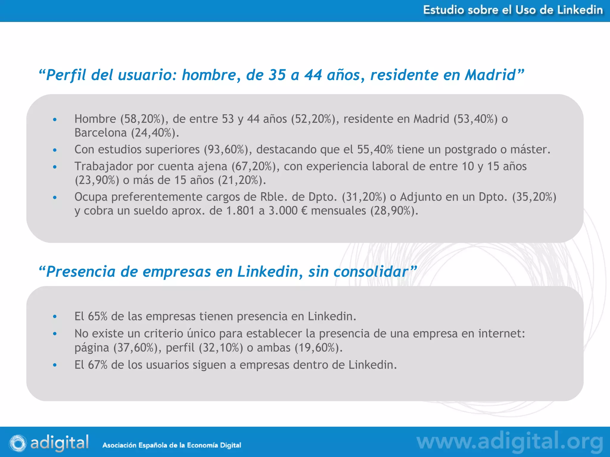 Hombre (58,20%), de entre 53 y 44 años (52,20%), residente en Madrid (53,40%) o Barcelona (24,40%). Con estudios superiores (93,60%), destacando que el 55,40% tiene un postgrado o máster. Trabajador por cuenta ajena (67,20%), con experiencia laboral de entre 10 y 15 años (23,90%) o más de 15 años (21,20%). Ocupa preferentemente cargos de Rble. de Dpto. (31,20%) o Adjunto en un Dpto. (35,20%) y cobra un sueldo aprox. de 1.801 a 3.000 € mensuales (28,90%).  “ Perfil del usuario: hombre, de 35 a 44 años, residente en Madrid ” “ Presencia de empresas en Linkedin, sin consolidar ” El 65% de las empresas tienen presencia en Linkedin.  No existe un criterio único para establecer la presencia de una empresa en internet: página (37,60%), perfil (32,10%) o ambas (19,60%). El 67% de los usuarios siguen a empresas dentro de Linkedin. 