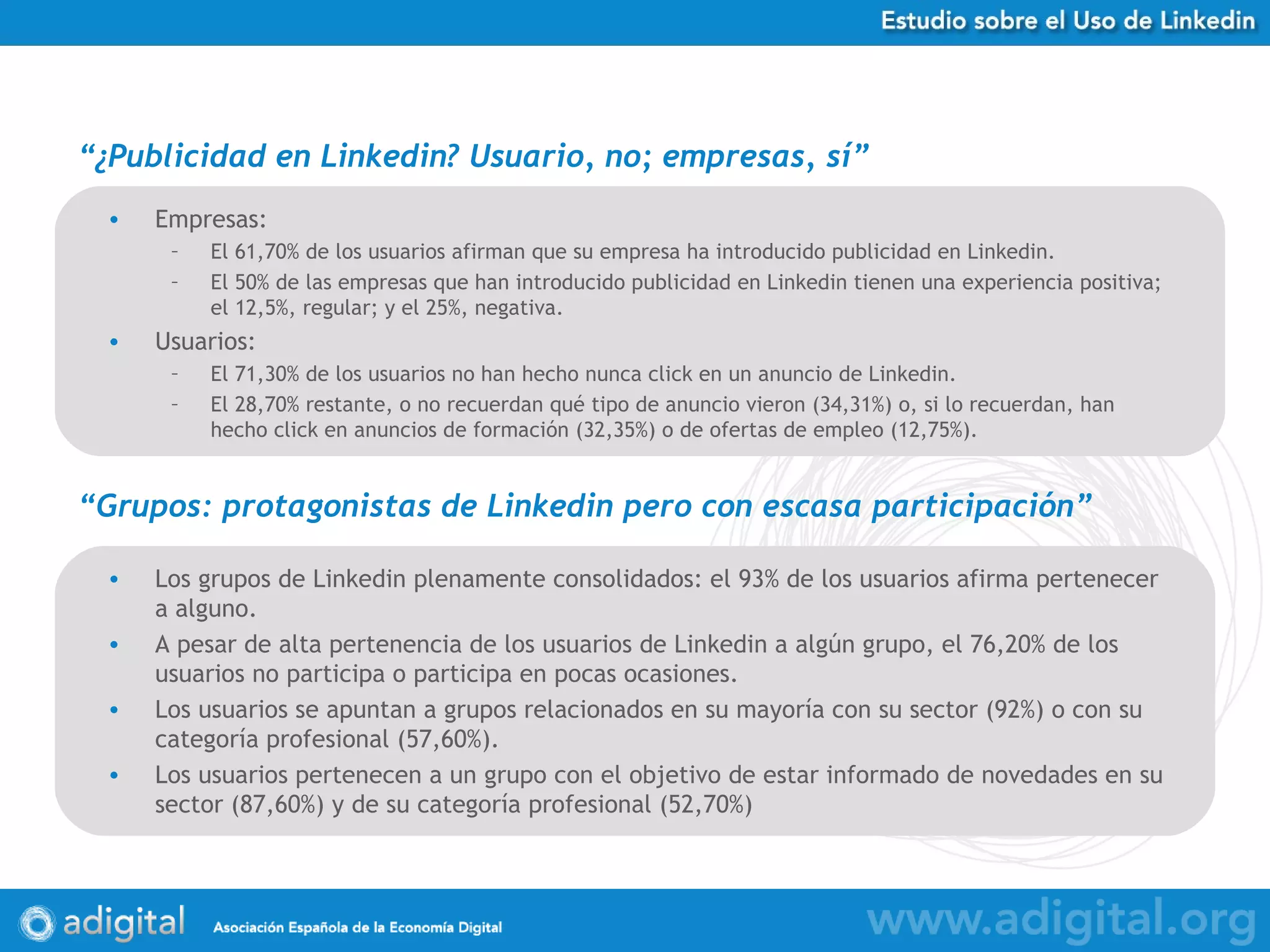 “ ¿Publicidad en Linkedin? Usuario, no; empresas, sí ” Empresas: El 61,70% de los usuarios afirman que su empresa ha introducido publicidad en Linkedin.  El 50% de las empresas que han introducido publicidad en Linkedin tienen una experiencia positiva; el 12,5%, regular; y el 25%, negativa. Usuarios: El 71,30% de los usuarios no han hecho nunca click en un anuncio de Linkedin.  El 28,70% restante, o no recuerdan qué tipo de anuncio vieron (34,31%) o, si lo recuerdan, han hecho click en anuncios de formación (32,35%) o de ofertas de empleo (12,75%). “ Grupos: protagonistas de Linkedin pero con escasa participación ” Los grupos de Linkedin plenamente consolidados: el 93% de los usuarios afirma pertenecer a alguno.  A pesar de alta pertenencia de los usuarios de Linkedin a algún grupo, el 76,20% de los usuarios no participa o participa en pocas ocasiones. Los usuarios se apuntan a grupos relacionados en su mayoría con su sector (92%) o con su categoría profesional (57,60%). Los usuarios pertenecen a un grupo con el objetivo de estar informado de novedades en su sector (87,60%) y de su categoría profesional (52,70%) 