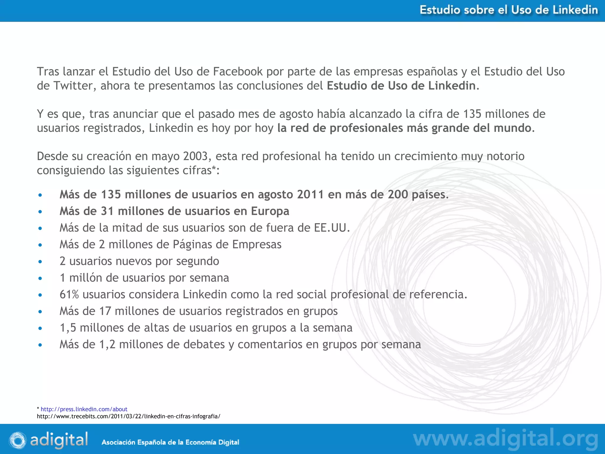 Más de 135 millones de usuarios en agosto 2011 en más de 200 países .  Más de 31 millones de usuarios en Europa Más de la mitad de sus usuarios son de fuera de EE.UU. Más de 2 millones de Páginas de Empresas 2 usuarios nuevos por segundo 1 millón de usuarios por semana 61% usuarios considera Linkedin como la red social profesional de referencia.  Más de 17 millones de usuarios registrados en grupos 1,5 millones de altas de usuarios en grupos a la semana Más de 1,2 millones de debates y comentarios en grupos por semana Tras lanzar el Estudio del Uso de Facebook por parte de las empresas españolas y el Estudio del Uso de Twitter, ahora te presentamos las conclusiones del  Estudio de Uso de Linkedin . Y es que, tras anunciar que el pasado mes de agosto había alcanzado la cifra de 135 millones de usuarios registrados, Linkedin es hoy por hoy  la red de profesionales más grande del mundo . Desde su creación en mayo 2003, esta red profesional ha tenido un crecimiento muy notorio consiguiendo las siguientes cifras*:   *  http:// press.linkedin.com / about http://www.trecebits.com/2011/03/22/linkedin-en-cifras-infografia/ 