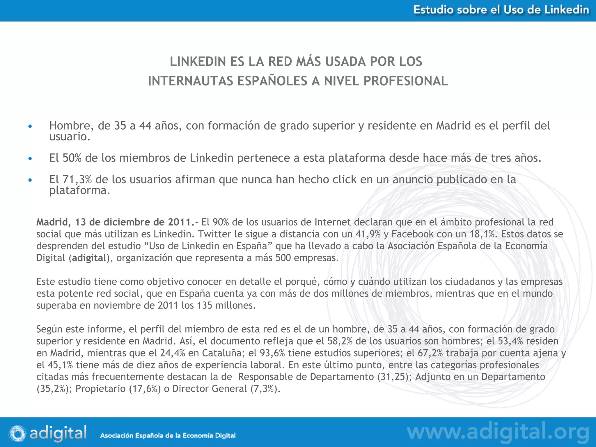 Hombre, de 35 a 44 años, con formación de grado superior y residente en Madrid es el perfil del usuario.  El 50% de los miembros de Linkedin pertenece a esta plataforma desde hace más de tres años. El 71,3% de los usuarios afirman que nunca han hecho click en un anuncio publicado en la plataforma. LINKEDIN ES LA RED MÁS USADA POR LOS  INTERNAUTAS ESPAÑOLES A NIVEL PROFESIONAL Madrid, 13 de diciembre de 2011. - El 90% de los usuarios de Internet declaran que en el ámbito profesional la red social que más utilizan es Linkedin. Twitter le sigue a distancia con un 41,9% y Facebook con un 18,1%. Estos datos se desprenden del estudio “Uso de Linkedin en España” que ha llevado a cabo la Asociación Española de la Economía Digital ( adigital ), organización que representa a más 500 empresas. Este estudio tiene como objetivo conocer en detalle el porqué, cómo y cuándo utilizan los ciudadanos y las empresas esta potente red social, que en España cuenta ya con más de dos millones de miembros, mientras que en el mundo superaba en noviembre de 2011 los 135 millones.  Según este informe, el perfil del miembro de esta red es el de un hombre, de 35 a 44 años, con formación de grado superior y residente en Madrid. Así, el documento refleja que el 58,2% de los usuarios son hombres; el 53,4% residen en Madrid, mientras que el 24,4% en Cataluña; el 93,6% tiene estudios superiores; el 67,2% trabaja por cuenta ajena y el 45,1% tiene más de diez años de experiencia laboral. En este último punto, entre las categorías profesionales citadas más frecuentemente destacan la de  Responsable de Departamento (31,25); Adjunto en un Departamento (35,2%); Propietario (17,6%) o Director General (7,3%).  