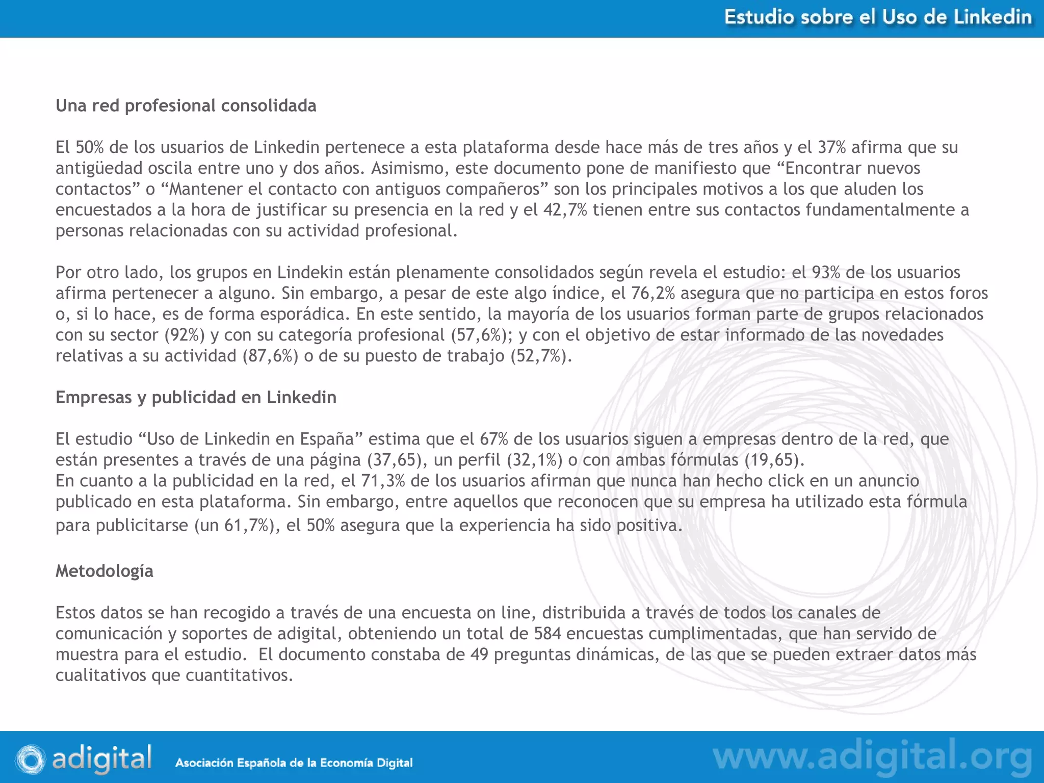 Una red profesional consolidada El 50% de los usuarios de Linkedin pertenece a esta plataforma desde hace más de tres años y el 37% afirma que su antigüedad oscila entre uno y dos años. Asimismo, este documento pone de manifiesto que “Encontrar nuevos contactos” o “Mantener el contacto con antiguos compañeros” son los principales motivos a los que aluden los encuestados a la hora de justificar su presencia en la red y el 42,7% tienen entre sus contactos fundamentalmente a personas relacionadas con su actividad profesional. Por otro lado, los grupos en Lindekin están plenamente consolidados según revela el estudio: el 93% de los usuarios afirma pertenecer a alguno. Sin embargo, a pesar de este algo índice, el 76,2% asegura que no participa en estos foros o, si lo hace, es de forma esporádica. En este sentido, la mayoría de los usuarios forman parte de grupos relacionados con su sector (92%) y con su categoría profesional (57,6%); y con el objetivo de estar informado de las novedades relativas a su actividad (87,6%) o de su puesto de trabajo (52,7%). Empresas y publicidad en Linkedin El estudio “Uso de Linkedin en España” estima que el 67% de los usuarios siguen a empresas dentro de la red, que están presentes a través de una página (37,65), un perfil (32,1%) o con ambas fórmulas (19,65).  En cuanto a la publicidad en la red, el 71,3% de los usuarios afirman que nunca han hecho click en un anuncio publicado en esta plataforma. Sin embargo, entre aquellos que reconocen que su empresa ha utilizado esta fórmula para publicitarse (un 61,7%), el 50% asegura que la experiencia ha sido positiva.   Metodología Estos datos se han recogido a través de una encuesta on line, distribuida a través de todos los canales de comunicación y soportes de adigital, obteniendo un total de 584 encuestas cumplimentadas, que han servido de muestra para el estudio.  El documento constaba de 49 preguntas dinámicas, de las que se pueden extraer datos más cualitativos que cuantitativos.  