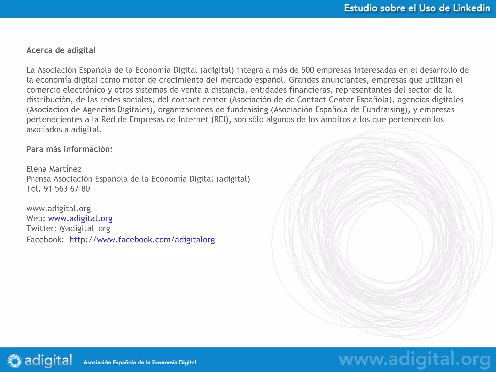 Acerca de adigital La Asociación Española de la Economía Digital (adigital) integra a más de 500 empresas interesadas en el desarrollo de la economía digital como motor de crecimiento del mercado español. Grandes anunciantes, empresas que utilizan el comercio electrónico y otros sistemas de venta a distancia, entidades financieras, representantes del sector de la distribución, de las redes sociales, del contact center (Asociación de de Contact Center Española), agencias digitales (Asociación de Agencias Digitales), organizaciones de fundraising (Asociación Española de Fundraising), y empresas pertenecientes a la Red de Empresas de Internet (REI), son sólo algunos de los ámbitos a los que pertenecen los asociados a adigital.  Para más información: Elena Martínez Prensa Asociación Española de la Economía Digital (adigital) Tel. 91 563 67 80 www.adigital.org Web:  www.adigital.org Twitter: @adigital_org Facebook:   http:// www.facebook.com/adigitalorg   