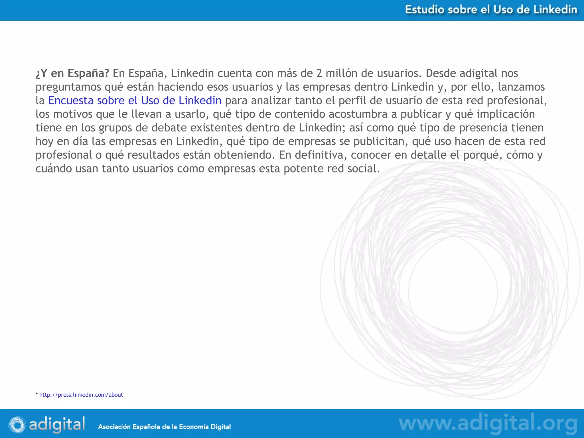 ¿Y en España?  En España, Linkedin cuenta con más de 2 millón de usuarios. Desde adigital nos preguntamos qué están haciendo esos usuarios y las empresas dentro Linkedin y, por ello, lanzamos la  Encuesta sobre el Uso de Linkedin  para analizar tanto el perfil de usuario de esta red profesional, los motivos que le llevan a usarlo, qué tipo de contenido acostumbra a publicar y qué implicación tiene en los grupos de debate existentes dentro de Linkedin; así como qué tipo de presencia tienen hoy en día las empresas en Linkedin, qué tipo de empresas se publicitan, qué uso hacen de esta red profesional o qué resultados están obteniendo. En definitiva, conocer en detalle el porqué, cómo y cuándo usan tanto usuarios como empresas esta potente red social.   *  http:// press.linkedin.com / about 