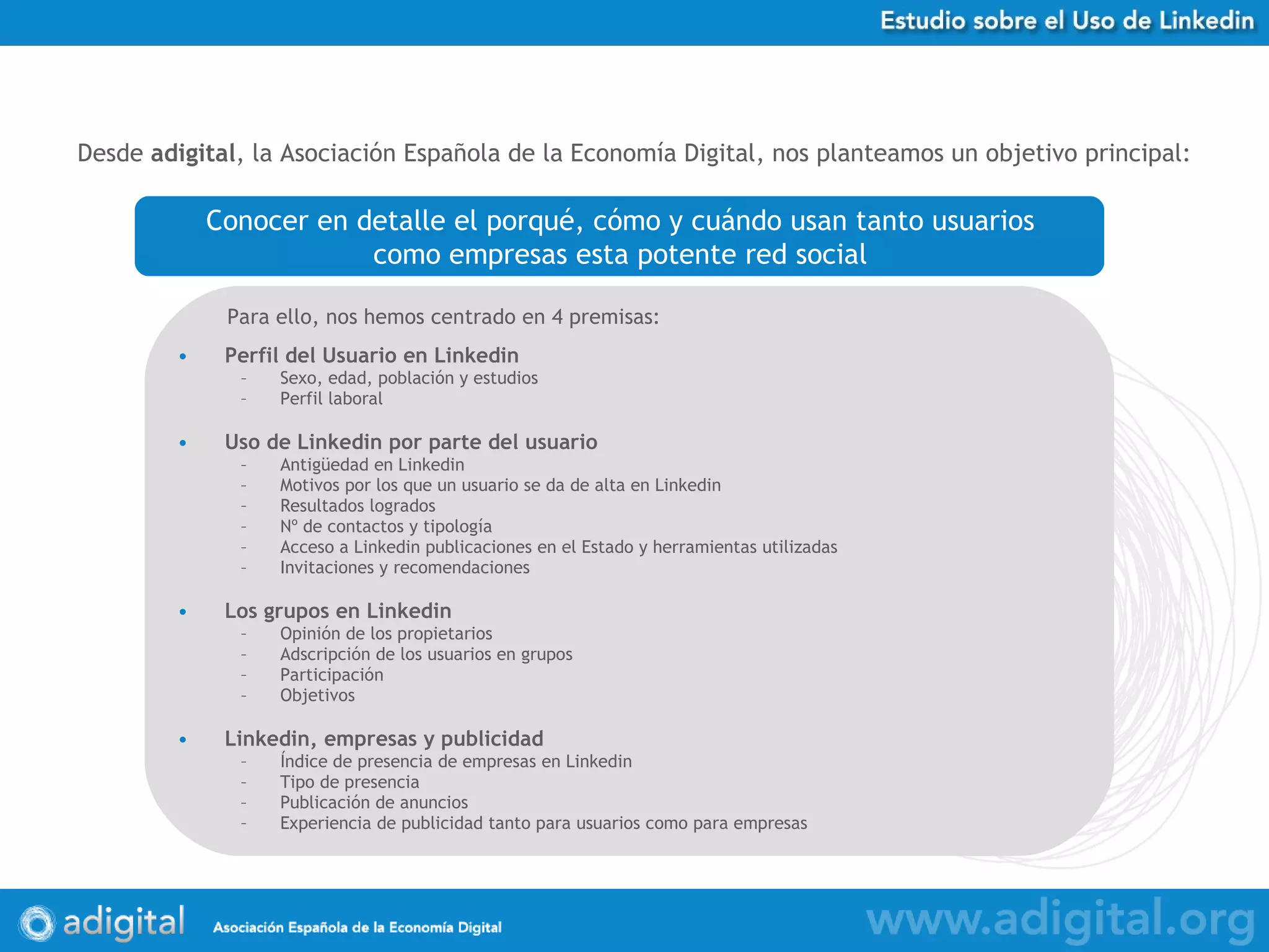 Perfil del Usuario en Linkedin Sexo, edad, población y estudios Perfil laboral Uso de Linkedin por parte del usuario Antigüedad en Linkedin Motivos por los que un usuario se da de alta en Linkedin Resultados logrados Nº de contactos y tipología Acceso a Linkedin publicaciones en el Estado y herramientas utilizadas Invitaciones y recomendaciones Los grupos en Linkedin Opinión de los propietarios Adscripción de los usuarios en grupos Participación Objetivos Linkedin, empresas y publicidad Índice de presencia de empresas en Linkedin Tipo de presencia Publicación de anuncios Experiencia de publicidad tanto para usuarios como para empresas Desde  adigital , la Asociación Española de la Economía Digital, nos planteamos un objetivo principal:   Conocer  en detalle el porqué, cómo y cuándo usan tanto usuarios  como empresas esta potente red social   Para ello, nos hemos centrado en 4 premisas:   