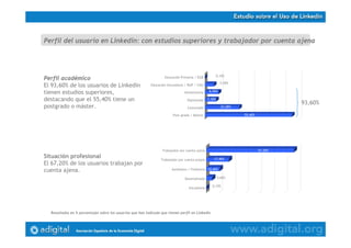 Estudio Uso de Twitter en España
Resultados en % porcentajes sobre 584 respuestas obtenidas
Perfil académico
El 93,60% de los usuarios de Linkedin
tienen estudios superiores,
destacando que el 55,40% tiene un
postgrado o máster.
55,40%
22,00%
7,30%
8,90%
5,90%
0,10%
Post-grado / Máster
Licenciado
Diplomado
Universitario
Educación Secundaria / BUP / COU
Educación Primaria / EGB
Perfil del usuario en Linkedin: con estudios superiores y trabajador por cuenta ajena
Situación profesional
El 67,20% de los usuarios trabajan por
cuenta ajena.
0,10%
4,60%
10,40%
17,40%
67,20%
Estudiante
Desempleado
Autónomo / Freelance
Trabajador por cuenta propia
Trabajador por cuenta ajena
Resultados en % porcentajes sobre los usuarios que han indicado que tienen perfil en Linkedin
93,60%
 