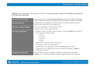adigital lanzó el pasado 10 de Octubre de 2011 la Encuesta sobre el Uso de Linkedin por parte de
las empresas españolas.
Esta encuesta se lanzó en todos los canales de comunicación que posee
adigital con un resultado de 584 encuestas cumplimentadas correctamente.
Respuestas obtenidas
• Difusión, tanto en perfiles como en grupos en los que adigital está presente,
de las siguientes redes sociales:
– Twitter
– Facebook
– Linkedin
– Twitter
• Publicación en nuestras webs corporativas
• Encuesta vía email a 10.786 registros
• Colaboración en su difusión por parte de heavy-users de Twitter
• Colaboración en su difusión por parte de empresas asociadas a adigital y
presentes en Twitter
Acciones realizadas:
Fecha de lanzamiento: 10 de octubre de 2011
Fecha de cierre: 28 de octubre de 2011
¿Durante cuánto tiempo?
La Encuesta se ha diseñado en formato online y ha estado publicada bajo el
dominio de la Asociación www.adigital.org
¿En qué soporte?
La Encuesta consta de 49 preguntas dinámicas (se muestran según respuestas)
fáciles y ágiles de responder, agrupadas en áreas según los objetivos marcados.
¿Cómo es la Encuesta?
 