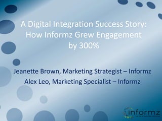 A Digital Integration Success Story:
   How Informz Grew Engagement
                by 300%

Jeanette Brown, Marketing Strategist – Informz
   Alex Leo, Marketing Specialist – Informz
 