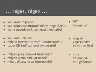 ... réges, régen ...

● van számítógéped?                      ● MIT
● van színes monitorod? (hány mega RAM?)   használsz?
● van a gépedben kislemezes meghajtó?

● van email címed?                        ● hogyan
● milyen interneted van? (betárcsázós?)     kapcsolódsz
● tudsz CD írni? színeset nyomtatni?        és mit találsz?

● milyen programokat használsz?           ● mire
● milyen weboldalakat nézel?                használod?
● miket töltesz le az internetről?          mit gyűjtesz?
 