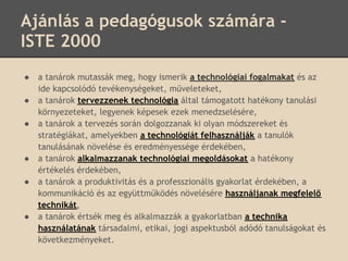 Ajánlás a pedagógusok számára -
ISTE 2000
●   a tanárok mutassák meg, hogy ismerik a technológiai fogalmakat és az
    ide kapcsolódó tevékenységeket, műveleteket,
●   a tanárok tervezzenek technológia által támogatott hatékony tanulási
    környezeteket, legyenek képesek ezek menedzselésére,
●   a tanárok a tervezés során dolgozzanak ki olyan módszereket és
    stratégiákat, amelyekben a technológiát felhasználják a tanulók
    tanulásának növelése és eredményessége érdekében,
●   a tanárok alkalmazzanak technológiai megoldásokat a hatékony
    értékelés érdekében,
●   a tanárok a produktivitás és a professzionális gyakorlat érdekében, a
    kommunikáció és az együttműködés növelésére használjanak megfelelő
    technikát,
●   a tanárok értsék meg és alkalmazzák a gyakorlatban a technika
    használatának társadalmi, etikai, jogi aspektusból adódó tanulságokat és
    következményeket.
 
