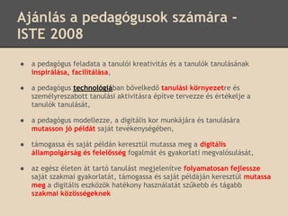 Ajánlás a pedagógusok számára -
ISTE 2008
●   a pedagógus feladata a tanulói kreativitás és a tanulók tanulásának
    inspirálása, facilitálása,

●   a pedagógus technológiában bővelkedő tanulási környezetre és
    személyreszabott tanulási aktivitásra építve tervezze és értékelje a
    tanulók tanulását,

●   a pedagógus modellezze, a digitális kor munkájára és tanulására
    mutasson jó példát saját tevékenységében,

●   támogassa és saját példán keresztül mutassa meg a digitális
    állampolgárság és felelősség fogalmát és gyakorlati megvalósulását,

●   az egész életen át tartó tanulást megjelenítve folyamatosan fejlessze
    saját szakmai gyakorlatát, támogassa és saját példáján keresztül mutassa
    meg a digitális eszközök hatékony használatát szűkebb és tágabb
    szakmai közösségeknek
 