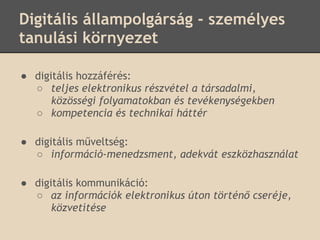 Digitális állampolgárság - személyes
tanulási környezet

● digitális hozzáférés:
  ○ teljes elektronikus részvétel a társadalmi,
      közösségi folyamatokban és tevékenységekben
  ○ kompetencia és technikai háttér

● digitális műveltség:
  ○ információ-menedzsment, adekvát eszközhasználat

● digitális kommunikáció:
  ○ az információk elektronikus úton történő cseréje,
      közvetítése
 
