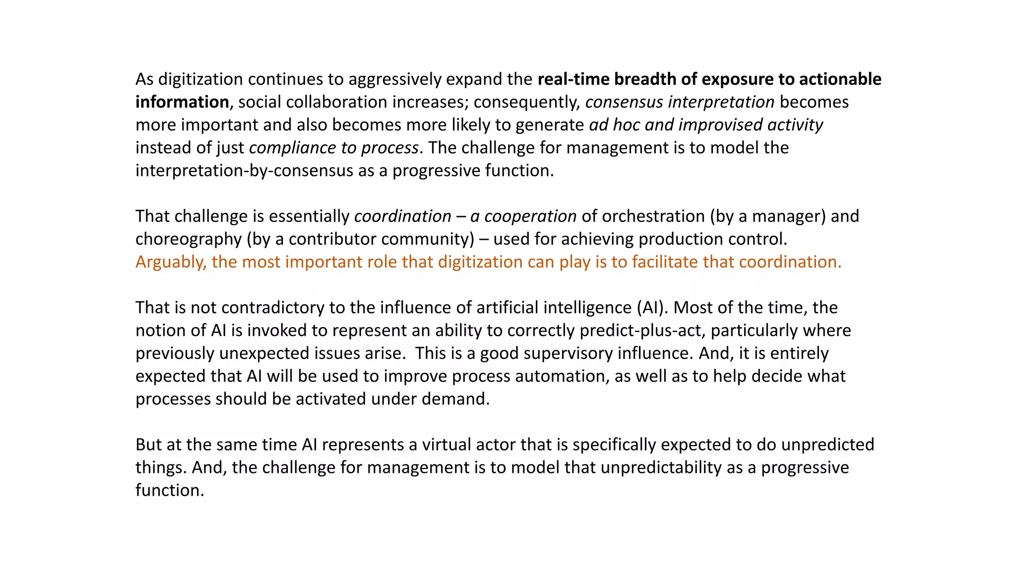 As digitization continues to aggressively expand the real-time breadth of exposure to actionable
information, social collaboration increases; consequently, consensus interpretation becomes
more important and also becomes more likely to generate ad hoc and improvised activity
instead of just compliance to process. The challenge for management is to model the
interpretation-by-consensus as a progressive function.
That challenge is essentially coordination – a cooperation of orchestration (by a manager) and
choreography (by a contributor community) – used for achieving production control.
Arguably, the most important role that digitization can play is to facilitate that coordination.
That is not contradictory to the influence of artificial intelligence (AI). Most of the time, the
notion of AI is invoked to represent an ability to correctly predict-plus-act, particularly where
previously unexpected issues arise. This is a good supervisory influence. And, it is entirely
expected that AI will be used to improve process automation, as well as to help decide what
processes should be activated under demand.
But at the same time AI represents a virtual actor that is specifically expected to do unpredicted
things. And, the challenge for management is to model that unpredictability as a progressive
function.
 