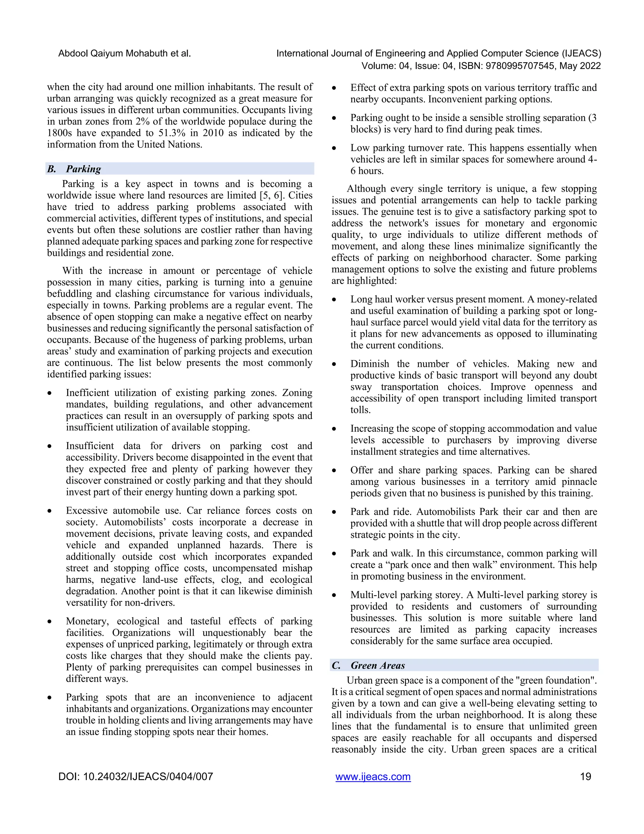 Abdool Qaiyum Mohabuth et al. International Journal of Engineering and Applied Computer Science (IJEACS)
Volume: 04, Issue: 04, ISBN: 9780995707545, May 2022
DOI: 10.24032/IJEACS/0404/007 www.ijeacs.com 19
when the city had around one million inhabitants. The result of
urban arranging was quickly recognized as a great measure for
various issues in different urban communities. Occupants living
in urban zones from 2% of the worldwide populace during the
1800s have expanded to 51.3% in 2010 as indicated by the
information from the United Nations.
B. Parking
Parking is a key aspect in towns and is becoming a
worldwide issue where land resources are limited [5, 6]. Cities
have tried to address parking problems associated with
commercial activities, different types of institutions, and special
events but often these solutions are costlier rather than having
planned adequate parking spaces and parking zone for respective
buildings and residential zone.
With the increase in amount or percentage of vehicle
possession in many cities, parking is turning into a genuine
befuddling and clashing circumstance for various individuals,
especially in towns. Parking problems are a regular event. The
absence of open stopping can make a negative effect on nearby
businesses and reducing significantly the personal satisfaction of
occupants. Because of the hugeness of parking problems, urban
areas’ study and examination of parking projects and execution
are continuous. The list below presents the most commonly
identified parking issues:
• Inefficient utilization of existing parking zones. Zoning
mandates, building regulations, and other advancement
practices can result in an oversupply of parking spots and
insufficient utilization of available stopping.
• Insufficient data for drivers on parking cost and
accessibility. Drivers become disappointed in the event that
they expected free and plenty of parking however they
discover constrained or costly parking and that they should
invest part of their energy hunting down a parking spot.
• Excessive automobile use. Car reliance forces costs on
society. Automobilists’ costs incorporate a decrease in
movement decisions, private leaving costs, and expanded
vehicle and expanded unplanned hazards. There is
additionally outside cost which incorporates expanded
street and stopping office costs, uncompensated mishap
harms, negative land-use effects, clog, and ecological
degradation. Another point is that it can likewise diminish
versatility for non-drivers.
• Monetary, ecological and tasteful effects of parking
facilities. Organizations will unquestionably bear the
expenses of unpriced parking, legitimately or through extra
costs like charges that they should make the clients pay.
Plenty of parking prerequisites can compel businesses in
different ways.
• Parking spots that are an inconvenience to adjacent
inhabitants and organizations. Organizations may encounter
trouble in holding clients and living arrangements may have
an issue finding stopping spots near their homes.
• Effect of extra parking spots on various territory traffic and
nearby occupants. Inconvenient parking options.
• Parking ought to be inside a sensible strolling separation (3
blocks) is very hard to find during peak times.
• Low parking turnover rate. This happens essentially when
vehicles are left in similar spaces for somewhere around 4-
6 hours.
Although every single territory is unique, a few stopping
issues and potential arrangements can help to tackle parking
issues. The genuine test is to give a satisfactory parking spot to
address the network's issues for monetary and ergonomic
quality, to urge individuals to utilize different methods of
movement, and along these lines minimalize significantly the
effects of parking on neighborhood character. Some parking
management options to solve the existing and future problems
are highlighted:
• Long haul worker versus present moment. A money-related
and useful examination of building a parking spot or long-
haul surface parcel would yield vital data for the territory as
it plans for new advancements as opposed to illuminating
the current conditions.
• Diminish the number of vehicles. Making new and
productive kinds of basic transport will beyond any doubt
sway transportation choices. Improve openness and
accessibility of open transport including limited transport
tolls.
• Increasing the scope of stopping accommodation and value
levels accessible to purchasers by improving diverse
installment strategies and time alternatives.
• Offer and share parking spaces. Parking can be shared
among various businesses in a territory amid pinnacle
periods given that no business is punished by this training.
• Park and ride. Automobilists Park their car and then are
provided with a shuttle that will drop people across different
strategic points in the city.
• Park and walk. In this circumstance, common parking will
create a “park once and then walk” environment. This help
in promoting business in the environment.
• Multi-level parking storey. A Multi-level parking storey is
provided to residents and customers of surrounding
businesses. This solution is more suitable where land
resources are limited as parking capacity increases
considerably for the same surface area occupied.
C. Green Areas
Urban green space is a component of the "green foundation".
It is a critical segment of open spaces and normal administrations
given by a town and can give a well-being elevating setting to
all individuals from the urban neighborhood. It is along these
lines that the fundamental is to ensure that unlimited green
spaces are easily reachable for all occupants and dispersed
reasonably inside the city. Urban green spaces are a critical
 